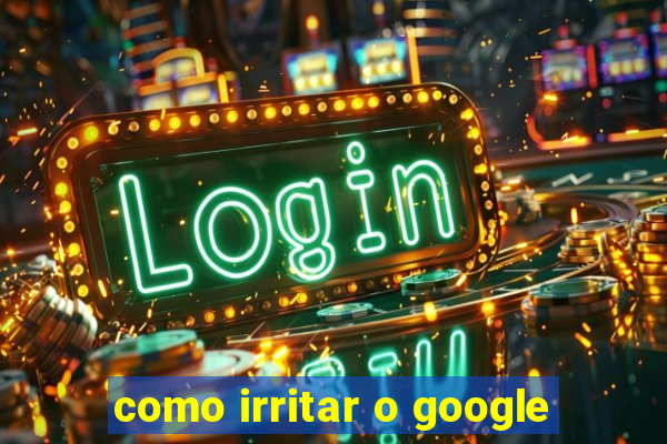 como irritar o google