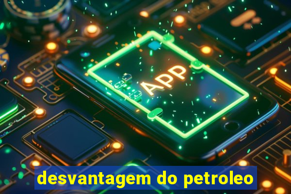 desvantagem do petroleo